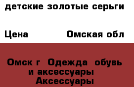 детские золотые серьги › Цена ­ 4 000 - Омская обл., Омск г. Одежда, обувь и аксессуары » Аксессуары   